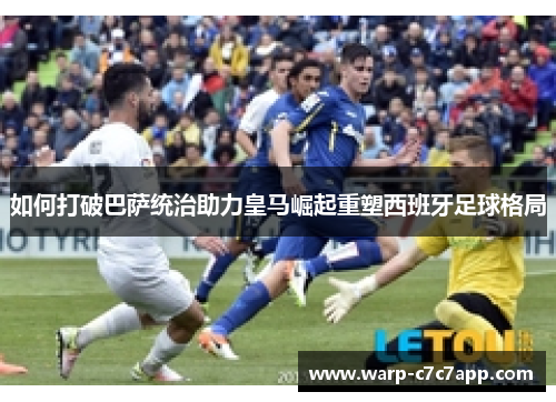 如何打破巴萨统治助力皇马崛起重塑西班牙足球格局 如何打破巴萨统治助力皇马崛起重塑西班牙足球格局