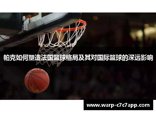 帕克如何塑造法国篮球格局及其对国际篮球的深远影响